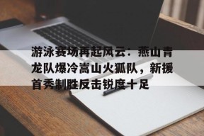 九游体育-游泳赛场再起风云：燕山青龙队爆冷嵩山火狐队，新援首秀制胜反击锐度十足